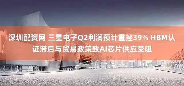 深圳配资网 三星电子Q2利润预计重挫39% HBM认证滞后与贸易政策致AI芯片供应受阻