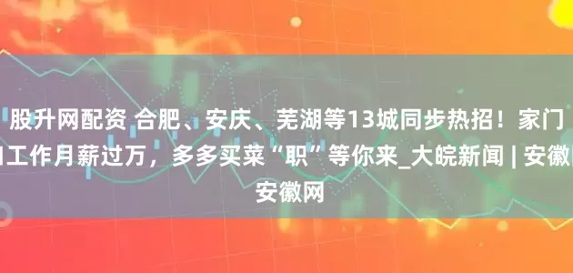 股升网配资 合肥、安庆、芜湖等13城同步热招！家门口工作月薪过万，多多买菜“职”等你来_大皖新闻 | 安徽网