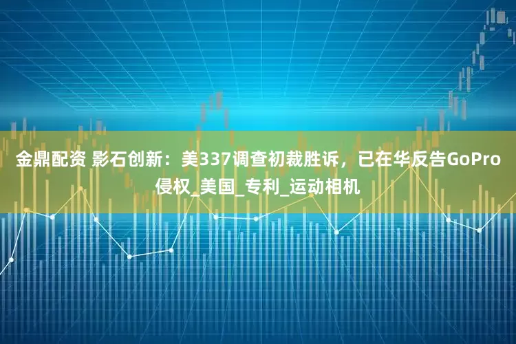 金鼎配资 影石创新：美337调查初裁胜诉，已在华反告GoPro侵权_美国_专利_运动相机