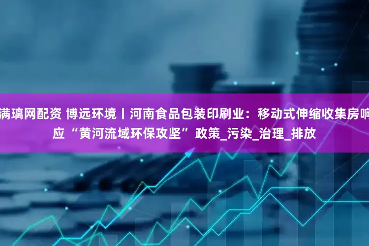 满璃网配资 博远环境丨河南食品包装印刷业：移动式伸缩收集房响应 “黄河流域环保攻坚” 政策_污染_治理_排放