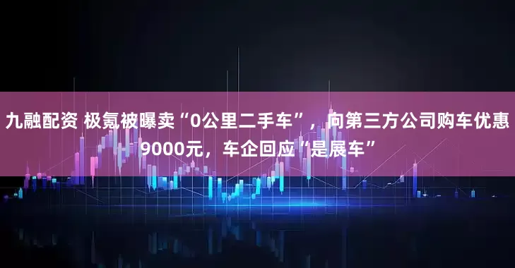 九融配资 极氪被曝卖“0公里二手车”，向第三方公司购车优惠9000元，车企回应“是展车”