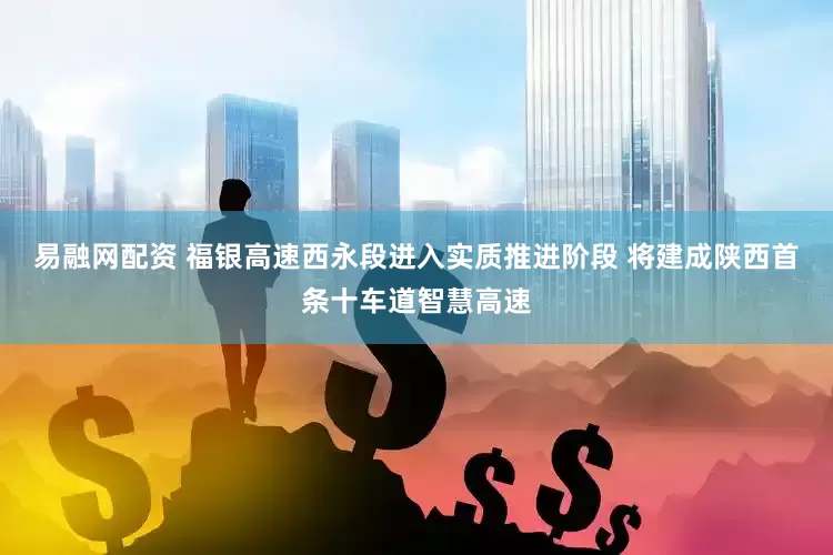 易融网配资 福银高速西永段进入实质推进阶段 将建成陕西首条十车道智慧高速
