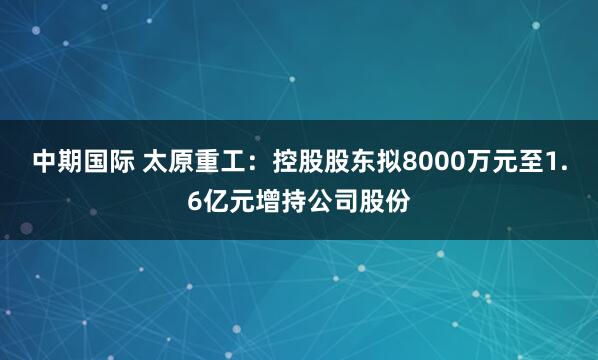中期国际 太原重工：控股股东拟8000万元至1.6亿元增持公司股份