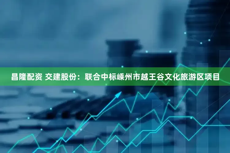 昌隆配资 交建股份：联合中标嵊州市越王谷文化旅游区项目