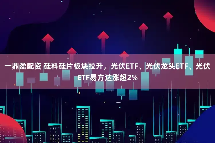 一鼎盈配资 硅料硅片板块拉升，光伏ETF、光伏龙头ETF、光伏ETF易方达涨超2%