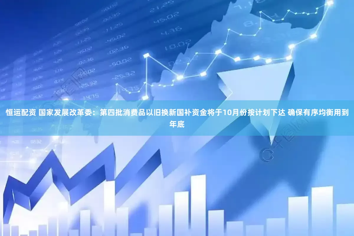 恒运配资 国家发展改革委：第四批消费品以旧换新国补资金将于10月份按计划下达 确保有序均衡用到年底