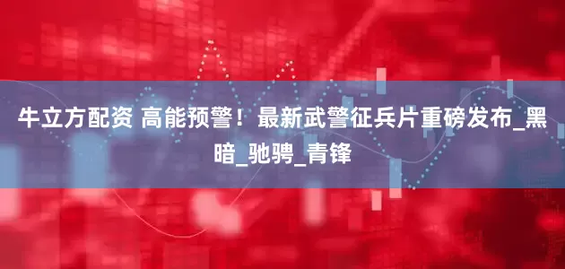 牛立方配资 高能预警！最新武警征兵片重磅发布_黑暗_驰骋_青锋