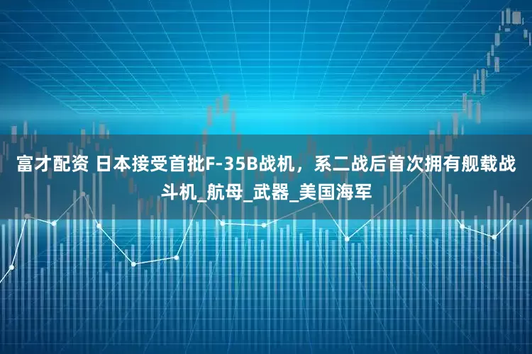 富才配资 日本接受首批F-35B战机，系二战后首次拥有舰载战斗机_航母_武器_美国海军