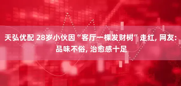 天弘优配 28岁小伙因“客厅一棵发财树”走红, 网友: 品味不俗, 治愈感十足