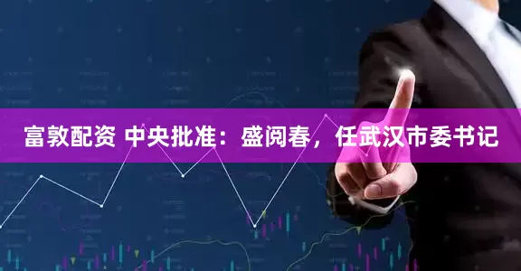 富敦配资 中央批准：盛阅春，任武汉市委书记