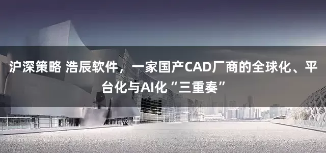 沪深策略 浩辰软件，一家国产CAD厂商的全球化、平台化与AI化“三重奏”