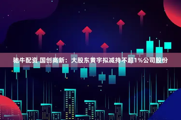 驰牛配资 国创高新：大股东黄宇拟减持不超1%公司股份