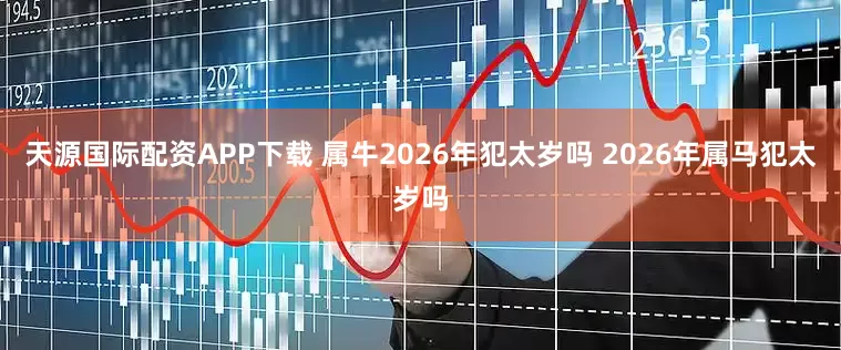 天源国际配资APP下载 属牛2026年犯太岁吗 2026年属马犯太岁吗