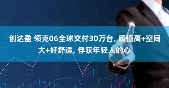 创达盈 领克06全球交付30万台, 颜值高+空间大+好舒适, 俘获年轻人的心